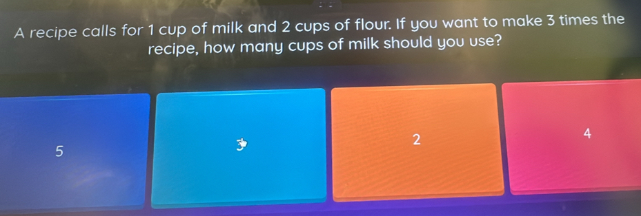 A recipe calls for 1 cup of milk and 2 cups of flour. If you want to make 3 times the
recipe, how many cups of milk should you use?
2
4
5