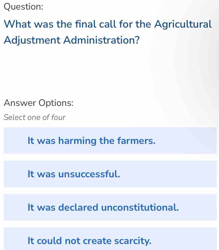 What was the final call for the Agricultural
Adjustment Administration?
Answer Options:
Select one of four
It was harming the farmers.
It was unsuccessful.
It was declared unconstitutional.
It could not create scarcity.