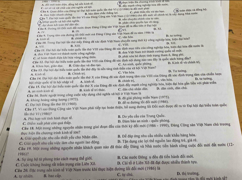 1986 - 1990 là
A. đổi mới toàn diện, đồng bộ nền kinh tổ. Ba thực hiện Ba chương trình kinh tế lớn.
C. cơ sở và vật chất của chủ nghĩa xã hội. D. đầy mạnh công nghiệp hóa đất nước.
Câu 6. Quan điểm của Đảng tại Đại hội toàn quốc lần thứ VI (12/1986) là đổi mới phải
A. thực hiện nhanh chóng. B. bào đâm chấc thắng lợi. C. phái thần tốc và táo bạo. Dể toàn diện và đồng bộ.
Cầu 7. Đại hội toàn quốc lần thứ VI của Đảng Cộng sân Việt Nam (12/1986) chủ đổi mới về chính trị là xây dựng Nhà nước
Ay pháp quyền xã hội chủ nghĩa. B. nền chuyên chính của tư sản.
C. đại đoàn kết toàn thể dân tộc. D. phân chia quyền lực rõ ràng
Câu 8. Đường lồi Đối mới đất nước được Đảng Cộng sản Việt Nam đề ra đầu tiên ở Đại hội
A. IV B. IX. Êvi. D. XI.
Câu 9. Trọng tâm của đường lối Đối mới mà Đâng Cộng sân Việt Nam đề ra năm 1986 là
A. kinh tế B. chính trị. C. văn hóa D. tư tướng.
Câu 10. Trong Đại hội lần thứ mấy Đảng đã xác định Việt Nam chuyển sang thời kỳ công nghiệp hóa, hiện đại hóa?
A. VI B.XIII. C. VIII. D. XII.
Câu 11. Đại hội đại biểu toàn quốc lần thứ VIII của Đảng đã xác định mục tiêu của công nghiệp hóa, hiện đại hóa đất nước là
A. đưa Việt Nam trở thành nước công nghiệp. B. đưa Việt Nam trở thành cường quốc số một.
C. sẽ hoàn thành điện khí hóa vùng nông thôn. D. phải xóa bó được tình trạng tham ô, lãng phí.
Câu 12. Đại hội đại biểu toàn quốc lần thứ VIII của Đâng đã xác định nội dung nào sau đây là quốc sách hàng đầu?
A. Khoa học, giáo dục. B. Giáo dục và đào tạo. C. An ninh, quốc phòng. D. Kinh tế và chính trị.
Câu 13. Đại hội đại biểu toàn quốc lần thứ đây là nền táng tinh thần của xã hội Việt Nam?
A. Kinh tế. B. Chính trị. C. Văn hóa. D. Tư tưởng.
Câu 14. Đại hội đại biểu toàn quốc lần thứ X của Đảng đã xác định trọng tâm của VIII của Đăng đã xác định trọng tâm của chiến lược
hội nhập quốc tế là hội nhập về A. kinh tế. B. chính trị, C. văn hóa. D. tư tưởng.
Câu 15. Đại hội đại biểu toàn quốc lần thứ X của Đảng đã xác định đầy mạnh công nghiệp hóa, hiện đại hóa gắn liền với phát triển
A. an ninh kinh tế. B. kinh tế trí thức. C. dân chủ nhân dân. D. dân sinh, dân chủ.
Cầu 16. Bước ngoặt trong công cuộc xây dựng chủ nghĩa xã hội ở Việt Nam là
A. khủng hoáng năng lượng (1973). B. đã giải phóng miền Nam (1975).
C. Đại hội Đảng lần thứ III (1960).  D. đề ra đường lối đổi mới (1986).
Câu 17. Vì sao Đảng Cộng sản Việt Nam phải tiếp tục hoàn thiện, bố sung đường lối Đổi mới được đề ra từ Đại hội đại biểu toàn quốc
lần thứ VI (1986)?
A. Phù hợp với tình hình thực tế. B. Do yêu cầu của Trung Quốc.
C. Điểm xuất phát còn quá thấp. D. Đảm bảo an ninh - quốc phòng.
Câu 18. Một trong những nguyên nhân trong giai đoạn đầu của thời kỳ đổi mới (1986 - 1990), Đảng Cộng sản Việt Nam chủ trương
thực hiện Ba chương trình kinh tế lớn?
A. Giải quyết các nhu cầu thiết yếu cho Nhân dân. B. Để đáp ứng nhu cầu nhiều xuất khẩu hàng hóa.
C. Giải quyết nhu cầu việc làm cho người lao động.  D. Tận dụng các lợi thể nguồn lao động trẻ, giá rẻ.
Câu 19. Một trong những nguyên nhân khách quan nào đã thúc đầy Đảng và Nhà nước tiến hành công cuộc đổi mới đất nước (12-
1986)?
A. Sự ủng hộ từ phong trào cách mạng thế giới. B. Các nước Đông u đều đã tiến hành đồi mới.
C. Cuộc khủng hoàng rất trầm trọng của Liên Xô. D. Cải tổ ở Liên Xô đã đạt được nhiều thành tựu.
Cầu 20. Đặc trưng nền kinh tế Việt Nam trước khi thực hiện đường lối đổi mới (1986) là
A. tự nhiên. B. bao cấp. C. tự chủ. D. thị trường.
á s đ inh trong tâm là đội mới kinh tế