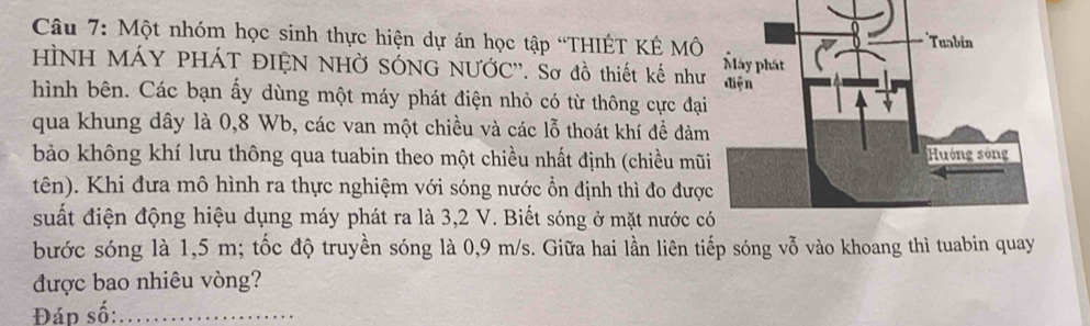 Một nhóm học sinh thực hiện dự án học tập “THIÊT KÉ MÔ 
HÌNH MÁY PHÁT ĐIỆN NHỞ SÓNG NƯỚC''. Sơ đồ thiết kế như 
hình bên. Các bạn ấy dùng một máy phát điện nhỏ có từ thông cực đạ 
qua khung dây là 0,8 Wb, các van một chiều và các lỗ thoát khí để đảm 
bảo không khí lưu thông qua tuabin theo một chiều nhất định (chiều mũ 
tên). Khi đưa mô hình ra thực nghiệm với sóng nước ổn định thì đo đượ 
suất điện động hiệu dụng máy phát ra là 3, 2 V. Biết sóng ở mặt nước c 
bước sóng là 1,5 m; tốc độ truyền sóng là 0,9 m/s. Giữa hai lần liên tiếp sóng vỗ vào khoang thì tuabin quay 
được bao nhiêu vòng? 
Đáp số:_