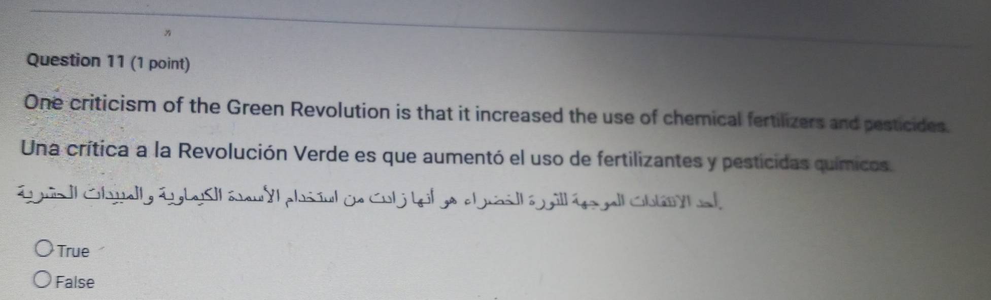 One criticism of the Green Revolution is that it increased the use of chemical fertilizers and pesticides.
Una crítica a la Revolución Verde es que aumentó el uso de fertilizantes y pesticidas químicos.
Lgua | Chwlly LgbySll éeu yl phsiul de Cul j beil ge claill é gill ée gell Chan h el
True
False