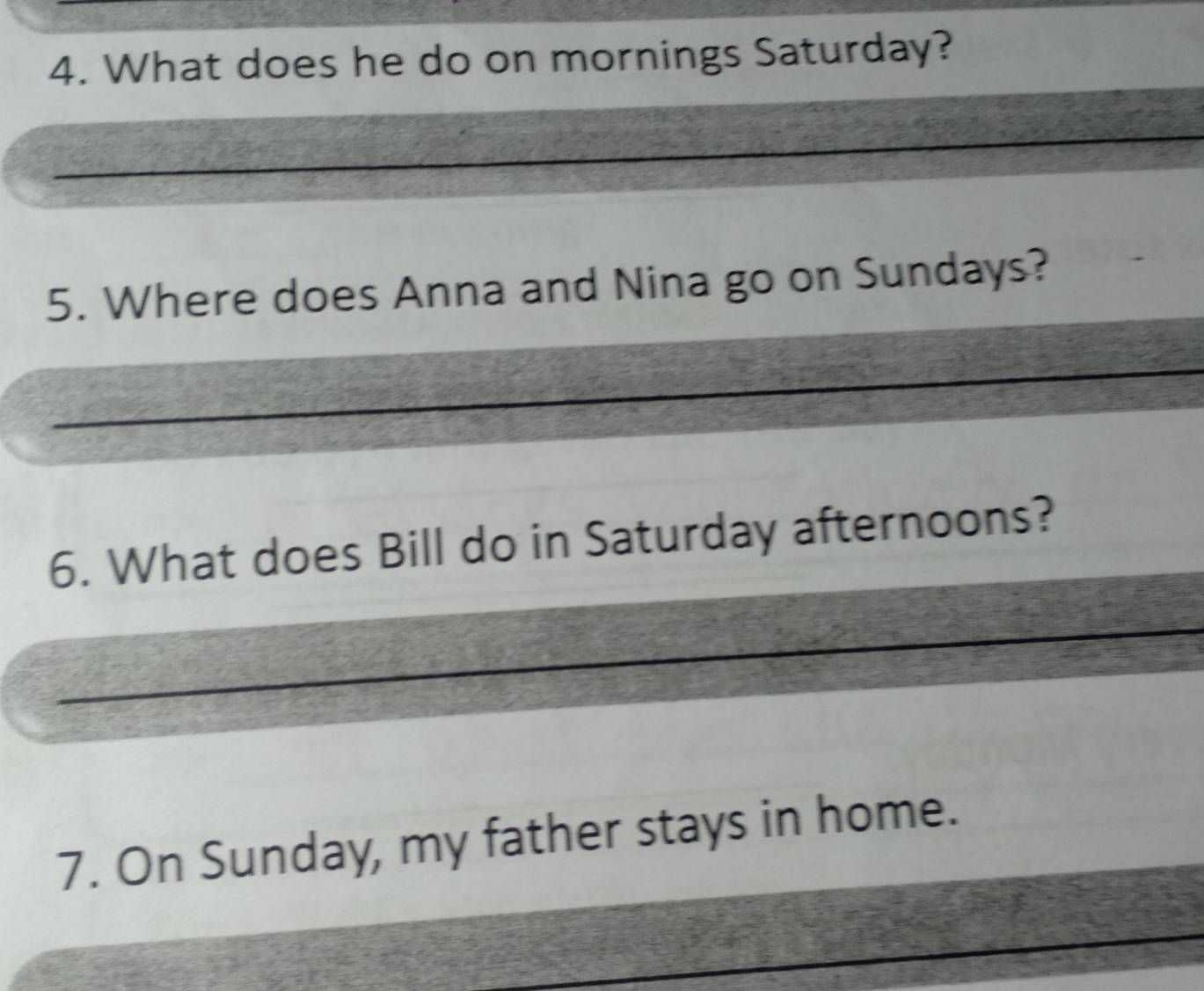 What does he do on mornings Saturday? 
5. Where does Anna and Nina go on Sundays? 
6. What does Bill do in Saturday afternoons? 
7. On Sunday, my father stays in home.