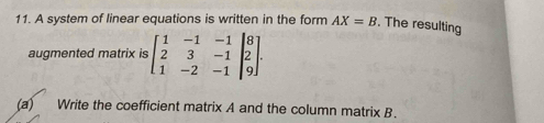 A system of linear equations is written in the form AX=B. The resulting 
augmented matrix is beginbmatrix 1&-1&-1 2&3&-1 1&-2&-1endbmatrix beginbmatrix 8 2 9endbmatrix. 
(a) Write the coefficient matrix A and the column matrix B.