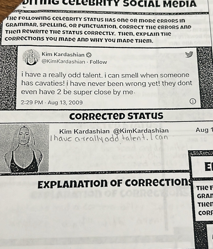 Ditng CélebrITY Social Média 
o pésa 
The Following celebrity Status has one or more errors in 
grammar, spelling, or punctuation. Correct the errors and 
then Rewrite the Status correctly. Then, explain the 
Corrections you made And why you made them. 
Kim Kardashian 
@KimKardashian · Follow 
i have a really odd talent. i can smell when someone 
has cavaties! i have never been wrong yet! they dont 
even have 2 be super close by me . 
2:29 PM · Aug 13, 2009 
Corrected Status 
Kim Kardashian @KimKardashian Aug 1 
E 
Explanation of corrections thef 
GRAN 
then 
CORR