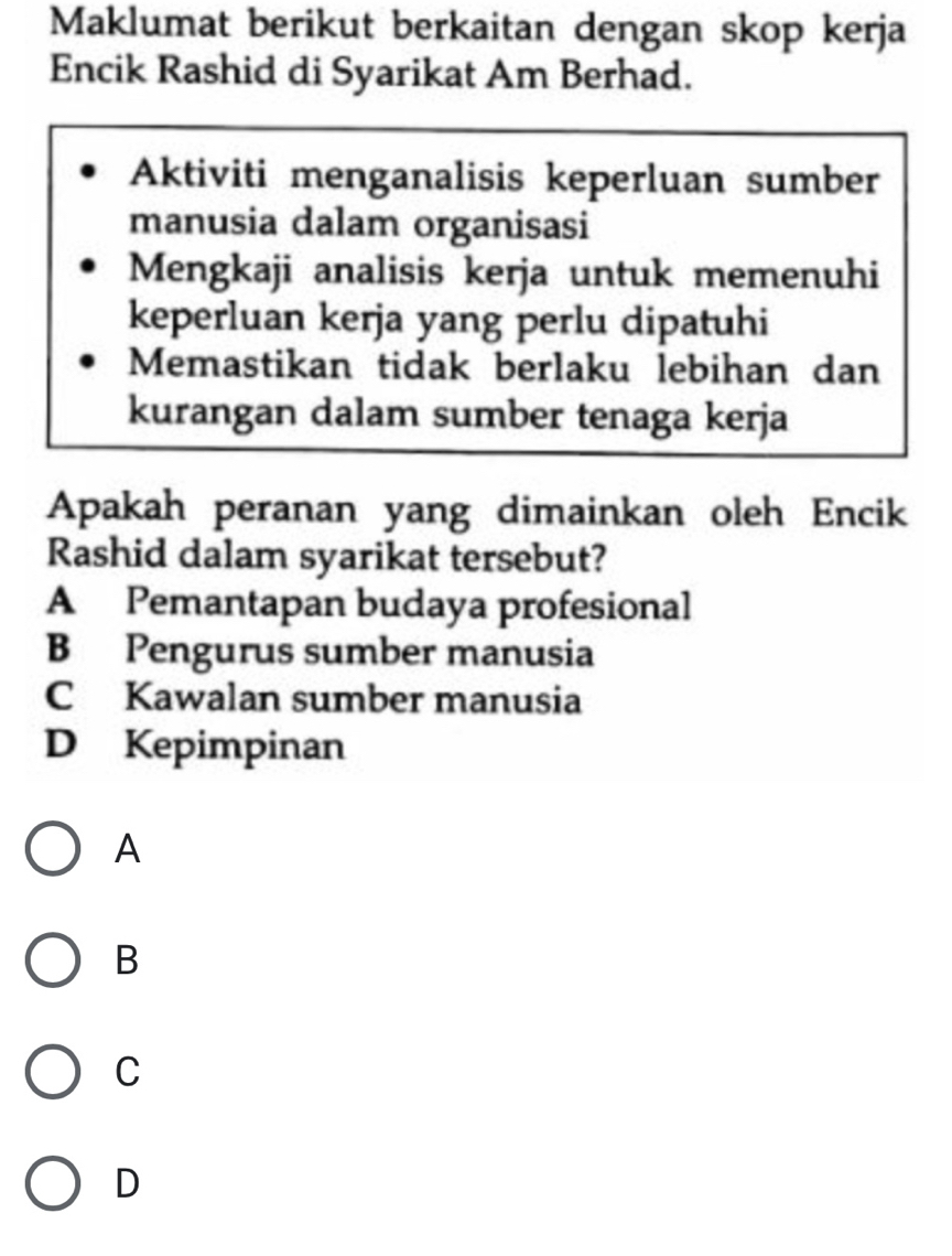 Maklumat berikut berkaitan dengan skop kerja
Encik Rashid di Syarikat Am Berhad.
Aktiviti menganalisis keperluan sumber
manusia dalam organisasi
Mengkaji analisis kerja untuk memenuhi
keperluan kerja yang perlu dipatuhi
Memastikan tidak berlaku lebihan dan
kurangan dalam sumber tenaga kerja
Apakah peranan yang dimainkan oleh Encik
Rashid dalam syarikat tersebut?
A Pemantapan budaya profesional
B Pengurus sumber manusia
C Kawalan sumber manusia
D Kepimpinan
A
B
C
D