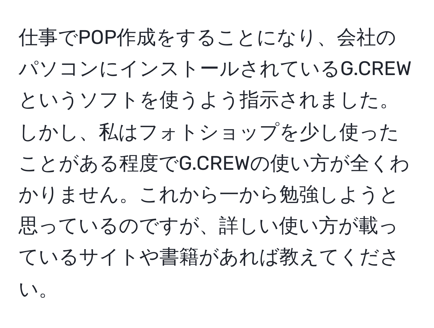 仕事でPOP作成をすることになり、会社のパソコンにインストールされているG.CREWというソフトを使うよう指示されました。しかし、私はフォトショップを少し使ったことがある程度でG.CREWの使い方が全くわかりません。これから一から勉強しようと思っているのですが、詳しい使い方が載っているサイトや書籍があれば教えてください。