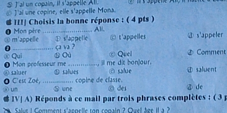 ⑤ J'ai un copain, it s'appelle All.
© J'ai une copine, elle s'appelle Mona.
II] Choisis la bonne réponse : ( 4 pts )
0 Mon père_ Ali.
@ m'appelle ⓑ s'appelle t'appelles a s'appeler

ça va ?
③ Qui b Où © Quel Comment
0 Mon professeur me ....... ....., il me dit bon]our.
@ saluer ⓑ salues © salue @ saluent
C'est Zoé, ............ copine de classe.
un ⓗ une © des 4 de
IV| A) Réponds à ce mail par trois phrases complètes : ( 3 p
Salut 1 Comment s'appelle ton copain ? Ouel âge il a ?