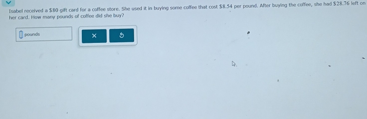 Isabel received a $80 gift card for a coffee store. She used it in buying some coffee that cost $8.54 per pound. After buying the coffee, she had $28.76 left on 
her card. How many pounds of coffee did she buy?
pounds × 5