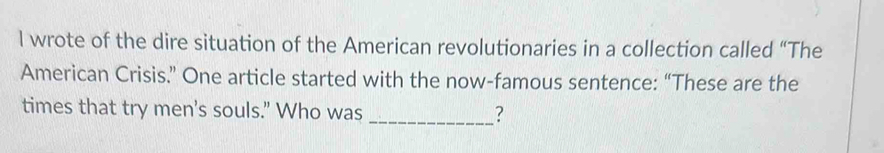 wrote of the dire situation of the American revolutionaries in a collection called “The 
American Crisis.” One article started with the now-famous sentence: “These are the 
times that try men's souls." Who was _?