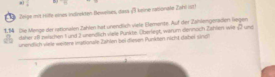  3/6  D) overline 15
18 Zeige mit Hilfe eines indirekten Beweises, dass sqrt(3) keine rationale Zahl ist! 
1.14 Die Menge der rationalen Zahlen hat unendlich viele Elemente. Auf der Zahlengeraden liegen 
daher zB zwischen 1 und 2 unendlich viele Punkte. Überlegt, warum dennoch Zahlen wie sqrt(2) und 
unendlich viele weitere irrationale Zahlen bei diesen Punkten nicht dabei sind! 
_ 
_ 
2 
1