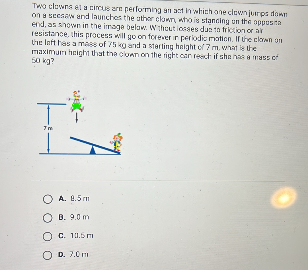 Two clowns at a circus are performing an act in which one clown jumps down
on a seesaw and launches the other clown, who is standing on the opposite
end, as shown in the image below. Without losses due to friction or air
resistance, this process will go on forever in periodic motion. If the clown on
the left has a mass of 75 kg and a starting height of 7 m, what is the
maximum height that the clown on the right can reach if she has a mass of
50 kg?
A. 8.5 m
B. 9.0 m
C. 10.5 m
D. 7.0 m