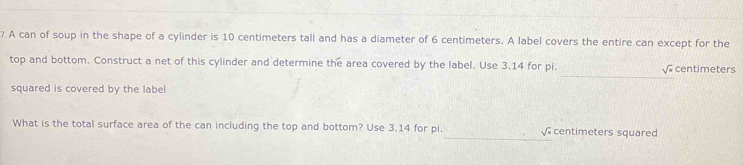 A can of soup in the shape of a cylinder is 10 centimeters tall and has a diameter of 6 centimeters. A label covers the entire can except for the 
_ 
top and bottom. Construct a net of this cylinder and determine the area covered by the label. Use 3.14 for pi. centimeters
J°
squared is covered by the label 
What is the total surface area of the can including the top and bottom? Use 3.14 for pi, √ centimeters squared