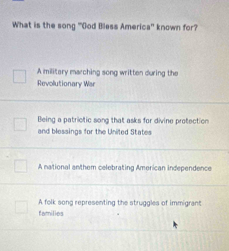 What is the song "God Bless America" known for?
A military marching song written during the
Revolutionary War
Being a patriotic song that asks for divine protection
and blessings for the United States
A national anthem celebrating American independence
A folk song representing the struggles of immigrant
families