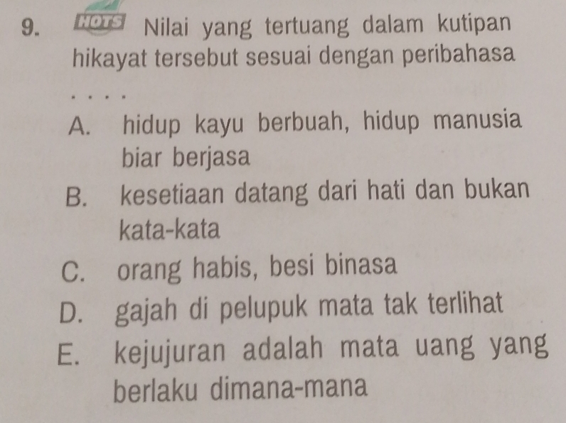 Nilai yang tertuang dalam kutipan
hikayat tersebut sesuai dengan peribahasa
A. hidup kayu berbuah, hidup manusia
biar berjasa
B. kesetiaan datang dari hati dan bukan
kata-kata
C. orang habis, besi binasa
D. gajah di pelupuk mata tak terlihat
E. kejujuran adalah mata uang yang
berlaku dimana-mana