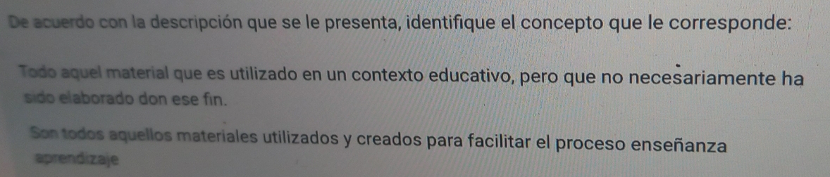 De acuerdo con la descripción que se le presenta, identifique el concepto que le corresponde:
Todo aquel material que es utilizado en un contexto educativo, pero que no necesariamente ha
sido elaborado don ese fin.
Son todos aquellos materiales utilizados y creados para facilitar el proceso enseñanza
aprendizaje