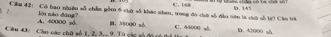 103 C. 168. hểu số tự nhiên chăn có ba chữ số?
D. 145.
Câu 42: Có bao nhiêu sỗ chẵn gồm 6 chữ số khác nhau, trong đó chữ số đầu tiên là chữ số lẻ? Câu trả
lời nào đúng?
A. 40000 số. B. 38000 số. C. 44000 số. D. 42000 số.
Câu 43: Cho các chữ số 1, 2, 3,., 9. Từ các số đó có thổ lâu