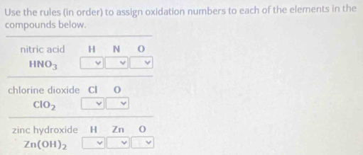 Use the rules (in order) to assign oxidation numbers to each of the elements in the 
compounds below. 
nitric acid H N O
HNO_3
v
chlorine dioxide CI O
ClO_2 v _ vee  
zinc hydroxide H Zn 0
Zn(OH)_2