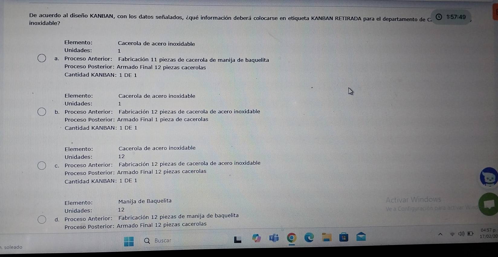 De acuerdo al diseño KANBAN, con los datos señalados, ¿qué información deberá colocarse en etiqueta KANBAN RETIRADA para el departamento de C. 1:57:49
inoxidable?
Elemento: Cacerola de acero inoxidable
Unidades: 1
a. Proceso Anterior: Fabricación 11 piezas de cacerola de manija de baquelita
Proceso Posterior: Armado Final 12 piezas cacerolas
Cantidad KANBAN: 1 DE 1
Elemento: Cacerola de aceão inoxidable
Unidades: 1
b. Proceso Anterior: Fabricación 12 piezas de cacerola de acero inoxidable
Proceso Posterior: Armado Final 1 pieza de cacerolas
Cantidad KANBAN: 1 DE 1
Elemento: Cacerola de acero inoxidable
Unidades: 12
c. Proceso Anterior: Fabricación 12 piezas de cacerola de acero inoxidable
Proceso Posterior: Armado Final 12 piezas cacerolas
Cantidad KANBAN: 1 DE 1
Elemento: Manija de Baquelita Activar Windows
Unidades: 12
d. Proceso Anterior: Fabricación 12 piezas de manija de baquelita Ve a Configuración para act var W.n
Proceso Posterior: Armado Final 12 piezas cacerolas
04:57 p
c 17/02/20
Buscar
. soleado