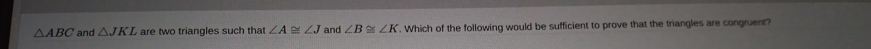 △ ABC and △ JKL are two triangles such that ∠ A≌ ∠ J and ∠ B≌ ∠ K. Which of the following would be sufficient to prove that the triangles are congruent?