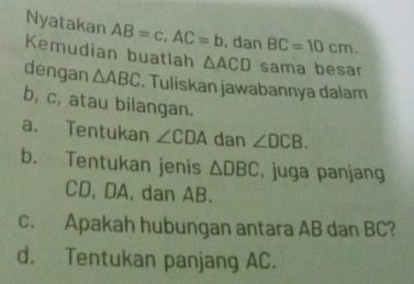 Nyatakan AB=c, AC=b , dan BC=10cm. 
Kemudian buatlah △ ACD sama besar 
dengan △ ABC. Tuliskan jawabannya dalam
b, c, atau bilangan. 
a. Tentukan ∠ CDA dan ∠ DCB. 
b. Tentukan jenis △ DBC , juga panjang
CD, DA, dan AB. 
c. Apakah hubungan antara AB dan BC? 
d. Tentukan panjang AC.