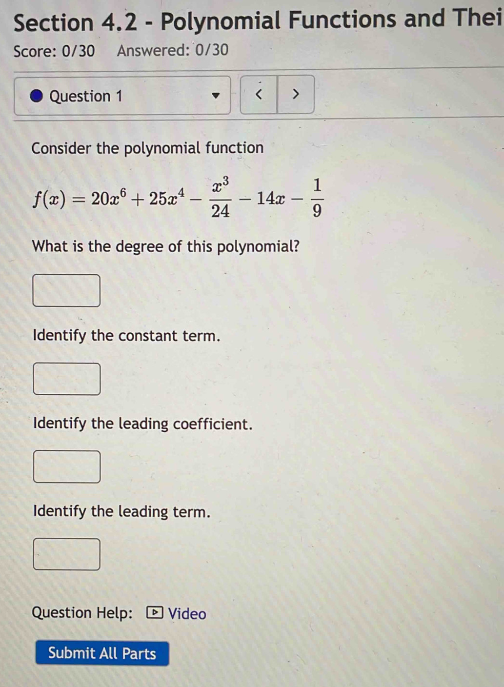 Polynomial Functions and Thei
Score: 0/30 Answered: 0/30
Question 1 < >
Consider the polynomial function
f(x)=20x^6+25x^4- x^3/24 -14x- 1/9 
What is the degree of this polynomial?
Identify the constant term.
Identify the leading coefficient.
Identify the leading term.
Question Help: - Video
Submit All Parts