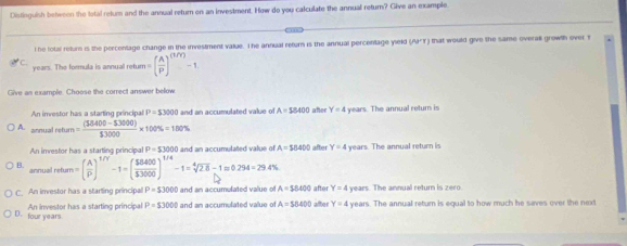 Distinguish between the total relum and the annual return on an investment. How do you calculate the annual return? Give an example
lhe total retum is the percentage change in the investment value. The annual return is the annual percentage yield (AIY) that would give the same overal growth over Y
C.
years. The formula is annual retur I=( A/P )^(1/Y)-1
Give as example. Choose the correct answer below
An investor has a starting principal P=53000 and an accumulated value of A=58400 afer Y=4 years. The annual retur is
A. annual return = ((38400-53000))/13000 * 100% =100%
An investor has a starting principal P=53000 and an accumulated value of A=18400 after Y=4 years. The annual return is
B. annual retur =( A/P )^1/V-1=( $8400/$3000 )^1/4-1=sqrt[4](2.8)-1approx 0.294=29.4%
after Y=4
C. An investor has a starting principal P=53000 and an accumulated value o A=$8400 after Y=4 years. The annual return is zero.
An investor has a starting principal P=$3000 and an accumulated value of A=$8400 years. The annual return is equal to how much he saves over the next
D. four years