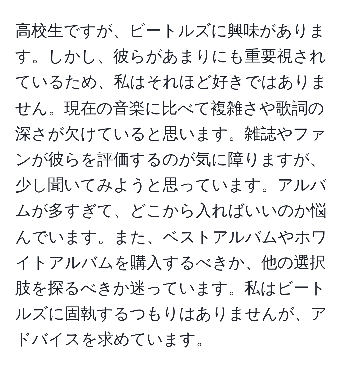 高校生ですが、ビートルズに興味があります。しかし、彼らがあまりにも重要視されているため、私はそれほど好きではありません。現在の音楽に比べて複雑さや歌詞の深さが欠けていると思います。雑誌やファンが彼らを評価するのが気に障りますが、少し聞いてみようと思っています。アルバムが多すぎて、どこから入ればいいのか悩んでいます。また、ベストアルバムやホワイトアルバムを購入するべきか、他の選択肢を探るべきか迷っています。私はビートルズに固執するつもりはありませんが、アドバイスを求めています。