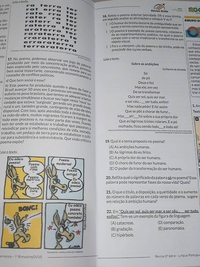 Leia o texto.
é um
_
_
do um
_
Revisa Golás G
stabe
18. Releia o poema anterior (atividade 19) e essa tirinha,
a lite em segulda analise as afirmações e coloque V ou F. GRUPO D
e sur
《 ) O humor da tirinha decorre da ambiguidade que as
mpo
sume o termo concreta na situação apresentada.
【 ) O poema é exemplo de poesia concreta, relaciona-
eta-
da ao experimentalismo poético, no qual o poema
no a
rompe com o verso tradicional e transforma-se em
objeto visual.
dos ) Para a interpretação do poema e da tirinha, pode-se Estud
da prescindir dos signos verbais. conhecic que en
na- constru conteú:
Leia o texto.
17. No poema, podemos observar um jogo de palava da nar
Sobre as ambições socials
produzido por melo da concentração gráfica, processo Só
Guilherme de Almeida. tạ, trạɪ
bem explorado pelo concretismo, que remete para um
bem social importante, concentrado economicamente 
causador de conflitos políticos. de pó cartun pretat
a) Que bem social é esse? Deus o fez conte
Mas ele, em vez a ace mas d
b) Este poema foi produzido quando o plano de  
De se transformar trar 
Brasil avançar 50 anos em 5 provocou um sentimento de
euforia no povo brasileiro, que tentou se adequar a tanta Quis ser sol, quis ser mar,
mudanças simultâneas e buscar seu lugar nessa ''nova'' so
e ser céu...
ciedade que estava "surgindo" gerando um grande êxã Mas nada pôde! E foi assim ser tudo, enfim! 1. An
rural e um, também grande, contingente de mão de 009
disponível, Com isso, após atendida toda a demanda d Mas Que se pôs a chorar de furor. Text
_ah!_ foi sobre a sua própria dor
sa mão-de-obra, muitos migrantes ficaram à margem d
todo esse processo e, na maior parte das vezes, ficands Que as lágrimas tristes rolaram. E o pó
sem ter onde se estabelecer e trabalhar que passaram molhado, ficou sendo lodo _e lodo só!
reivindicar para si melhores condições de vida, morada
trabalho, um pedaço de terra para se estabelecer eculs
var para subsistência e sobrevivência. Que visão críticao
poema expõe? 19. Qual é o tema proposto no poema?
(A) As ambições humanas.
Leia o texto. (B) As lágrimas do eu lírico.
(C) A própria dor do ser humano.
(D) O choro de furor do ser humano.
(E) O poder da transformação do ser humano.
20. Reflita qual o significado da palavra só no poema? Essa
palavra pode representar fases da nossa vida? Quais?
21. O que o título, a disposição, a quantidade e o aumento
do número de palavras em cada verso do poema, sugere
em relação à ambição humana?
22. Em "Quis ser sol, quis ser mar, e ser céu.. ser tudo.
enfim!" Tem-se um exemplo da figura de linguagem
(A) catacrese. (D) comparação.
(B) gradação. (E) paronomásia.
(C) hipérbole.
emática -1° Bimestre/2025 __Revisa 2^1 Série - Língua Portugu