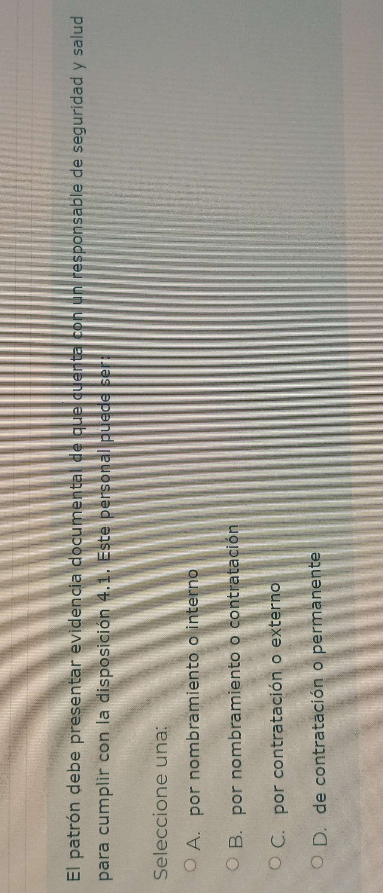 El patrón debe presentar evidencia documental de que cuenta con un responsable de seguridad y salud
para cumplir con la disposición 4.1. Este personal puede ser:
Seleccione una:
A. por nombramiento o interno
B. por nombramiento o contratación
C. por contratación o externo
D. de contratación o permanente