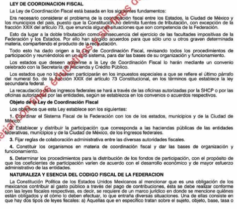 LEY DE COORDINACION FISCAL
La Ley de Coordinación Fiscal está basada en los siguientes fundamentos:
Era necesario considerar el problema de la coordinación fiscal entre los Estados, la Ciudad de México y
los municipios del país, puesto que la Constitución no delimita fuentes de tributación, con excepción de la
fracción XXIX del artículo 73, que enuncia algunas situaciones que son competencia de la Federación.
Esto da lugar a la doble tributación como consecuencia del ejercicio de las facultades impositivas de la
Federación y los Estados. Por ello han súrgido acuerdos para que sólo uno u otros graven determinada
materia, compartiendo el producto de la recaudación.
Todo esto ha dado origen a la Ley de Coordinación Fiscal, revisando todos los procedimientos de
participación y reuniéndolos en un solo sistema, para dar las bases de su organización y funcionamiento.
Los estados que deseen adberirse a la Ley de Coordinación Fiscal lo harán mediante un convenio
celebrado con la Secretaría de Hacienda y Crédito Público.
Los estados que no lo deseen participarán en los impuestos especiales a que se refiere el último párrafo
secundaria federal . del numeral 5o. de la fracción XXIX del artículo 73 Constitucional, en los términos que establece la ley
La recaudación de los ingresos federales se hará a través de las oficinas autorizadas por la SHCP o por las
oficinas autorizadas por las entidades, según se establezca en los convenios o acuerdos respectivos.
Objeto de la Ley de Coordinación Fiscal
Los objetivos que esta Ley establece son los siguientes:
1. Coordinar el Sistema Fiscal de la Federación con los de los estados, municipios y de la Ciudad de
México
2. Establecer y distribuir la participación que corresponda a las haciendas públicas de las entidades
Mederativas, municipios y de la Ciudad de México, de los ingresos federales
3. Fijar reglas de colaboración administrativa entre las diversas autoridades fiscales.
funcionamiento. 4. Constituir los organismos en materia de coordinación fiscal y dar las bases de organización y
5. Determinar los procedimientos para la distribución de llos fondos de participación, con el propósito de
que los coeficientes de participación varíen de acuerdo con el desarrollo económico y de mayor esfuerzo
administrativo de las entidades.
NATURALEZA Y ESENCIA DEL CODIGO FISCAL DE LA FEDERACION
La Constitución Política de los Estados Unidos Mexicanos al mencionar que es una obligación de los
mexicanos contribuir al gasto público a través del pago de contribuciones, ésta se debe realizar conforme
con las leyes fiscales respectivas, es decir, se requiere de un marco jurídico en donde se mencione quiénes
están obligados y el cómo lo deben efectuar, lo que entraña diversas situaciones. Una de ellas consiste en
que hay dos tipos de leyes fiscales: a) Aquellas que en específico tratan sobre el sujeto, objeto, base, tasa o