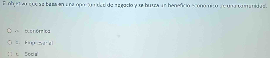 El objetivo que se basa en una oportunidad de negocio y se busca un beneficio económico de una comunidad.
a. Económico
b. Empresarial
c. Social