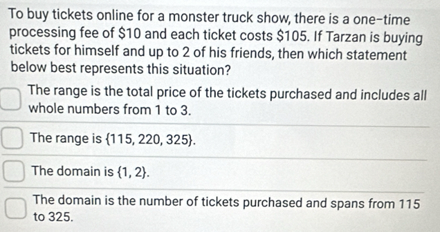 To buy tickets online for a monster truck show, there is a one-time
processing fee of $10 and each ticket costs $105. If Tarzan is buying
tickets for himself and up to 2 of his friends, then which statement
below best represents this situation?
The range is the total price of the tickets purchased and includes all
whole numbers from 1 to 3.
The range is  115,220,325.
The domain is  1,2.
The domain is the number of tickets purchased and spans from 115
to 325.