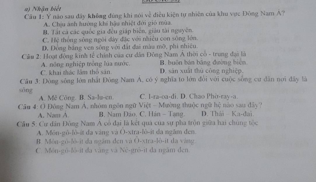 Nhận biết
Câu 1: Ý nảo sau đây không đúng khi nói về điều kiện tự nhiên của khu vực Đông Nam Á?
A. Chịu ảnh hưởng khí hậu nhiệt đới gió mùa.
B. Tất cả các quốc gia đều giáp biển, giàu tài nguyên.
C. Hệ thống sông ngòi dày đặc với nhiều con sông lớn.
D. Đồng bằng ven sông với đất đai màu mỡ, phì nhiêu.
Câu 2: Hoạt động kinh tế chính của cư dân Đông Nam Á thời cổ - trung đại là
A. nông nghiệp trồng lúa nước. B. buôn bán băng đường biên.
C. khai thác lâm thổ sản. D. sản xuất thủ công nghiệp.
Câu 3: Dòng sông lớn nhất Đông Nam Á, có ý nghĩa to lớn đối với cuộc sống cư dân nơi đây là
sông
A. Mê Công. B. Sa-lu-en. C. I-ra-oa-di. D. Chao Phờ-ray-a.
Câu 4: Ở Đông Nam Á, nhóm ngôn ngữ Việt - Mường thuộc ngữ hệ nào sau đây?
A. Nam Á. B. Nam Đảo. C. Hán - Tạng. D. Thái - Ka-đai.
Câu 5: Cư dân Đông Nam Á cổ đại là kết quả của sự pha trộn giữa hai chủng tộc
A. Môn-gô-lô-ít da vàng và O-xtra-lô-ít da ngăm đen.
B. Môn-gô-lô-ít da ngăm đen và Ô-xtra-lô-ít da vàng.
C. Môn-gô-lô-ít đa vàng và Nê-grô-it đa ngăm đen.