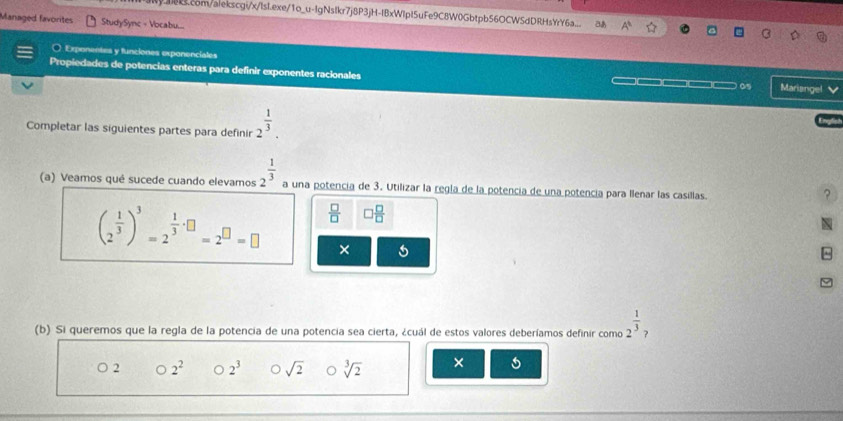 com/alekscgi/x/lsl.exe/1o_u-IgNslkr7j8P3jH-IBxWlpI5uFe9C8W0Gbtpb56OCWSdDRHsYrY6a.. &
Managed favorites StudySync - Vocabu...
O Exponentes y funciones exponenciates
Propiedades de potencias enteras para definir exponentes racionales ——— ( Mariangel
Completar las siguientes partes para definir 2^(frac 1)3. 
(a) Veamos qué sucede cuando elevamos 2^(frac 1)3 a una potencia de 3. Utilizar la regla de la potencia de una potencía para llenar las casillas.
?
(2^(frac 1)3)^3=2^(frac 1)3· □ =2^(□)=□  □ /□   □  □ /□  

×
^
(b) Si queremos que la regla de la potencia de una potencia sea cierta, ¿cuál de estos valores deberíamos definir como 2^(frac 1)3
○ 2 bigcirc 2^2 o 2^3 Osqrt(2) sqrt[3](2) ×