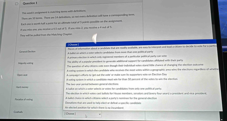 This week's assignment is matching terms with definitions.
There are 10 terms. There are 14 definitions, so not every definition will have a corresponding term.
Each one is worth half a point for an ultimate total of 5 points possible on the assignment.
If you miss one, you receive a 4.5 out of 5. If you miss 2, you receive a 4 out of 5.
They will be pulled from the Matching Chapter.
[ Choose ]
Pieces of information about a candidate that are readily available, are easy to interpret and lead a citizen to decide to vote for a partic
General Election A ballot on which a voter selects candidates from more than one political party
A primary election in which only registered members of a particular political party can vote
Majority voting The ability of a popular president to generate additional support for candidates affiliated with their party
The question of why citizens vote even though their individual votes stand little chance of changing the election outcome
A voting system in which the candidate who receives the most votes within a geographic area wins the elections regardless of whethe
Open seat A campaign's efforts to 'get out the vote' or make sure its supporters vote on Election Day
A voting system in which a candidate must win for than 50 percent of the votes to win the election
The two-year period between general elections
Hard money A ballot on which a voter selects or votes for candidates from only one political party.
The election in which votes cast ballots for House members, senators and (every four years) a president and vice president.
Paradox of voting A ballot choice in which citizens select a party's nominee for the general election
Donations that are used to help elect or defeat a specific candidate
An elected position for which there is no incumbent
Coattails [ Choose ]