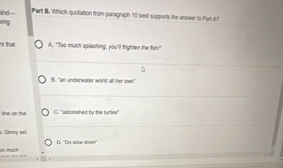 ind Part B. Which quotation from paragraph 10 best supports the answer to ParlA?
víng
ht that A. "Too much splashing, you'll frighten the fish!"
B. "an underwater world all her own"
line on the C. "astonished by the turtles"
. Ginny set
D. "Do slow down"
o much