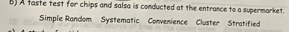 A taste test for chips and salsa is conducted at the entrance to a supermarket. 
Simple Random Systematic Convenience Cluster Stratified