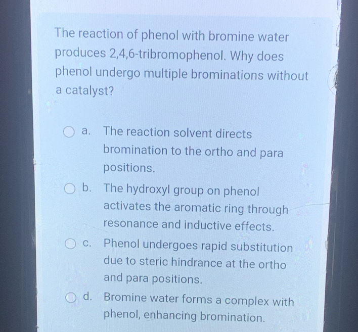 The reaction of phenol with bromine water
produces 2, 4, 6 -tribromophenol. Why does
phenol undergo multiple brominations without
a catalyst?
a. The reaction solvent directs
bromination to the ortho and para
positions.
b. The hydroxyl group on phenol
activates the aromatic ring through
resonance and inductive effects.
c. Phenol undergoes rapid substitution
due to steric hindrance at the ortho
and para positions.
d. Bromine water forms a complex with
phenol, enhancing bromination.