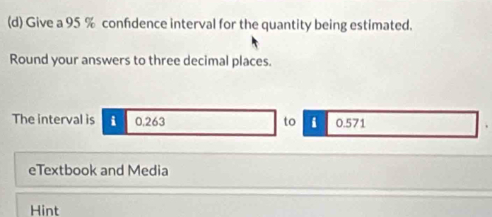 Give a 95 % confdence interval for the quantity being estimated. 
Round your answers to three decimal places. 
The interval is i 0,263 to i 0.571
eTextbook and Media 
Hint