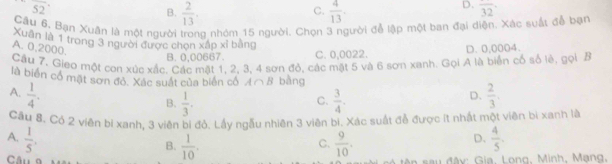 overline 52
C.
B.  2/13 .  4/13 .
D. overline 32
Câu 6, Bạn Xuân là một người trong nhóm 15 người. Chọn 3 người đễ lập một ban đại diện. Xác suất đễ bạn
Xuân là 1 trong 3 người được chọn xấp xỉ bằng
A. 0,2000.
B. 0,00667. C. 0,0022. D. 0,0004.
Cầu 7. Gieo một con xúc xấc. Các mặt 1, 2, 3, 4 sơn đỏ, các mặt 5 và 6 sơn xanh. Gọi A là biển cổ số lè, gọi B
là biển cổ mặt sơn đỏ. Xác suất của biển cổ A∩ B bàng
A.  1/4 .  2/3 
C.
B.  1/3 .  3/4 .
D.
Cầu 8. Có 2 viên bí xanh, 3 viên bi đỏ. Lấy ngẫu nhiên 3 viên bi, Xác suất đễ được ít nhất một viên bì xanh là
A.  1/5 .  4/5 .
C.
D.
B.  1/10 .  9/10 . đên sau đây: Gia, Long, Minh, Mạng,
Câu g