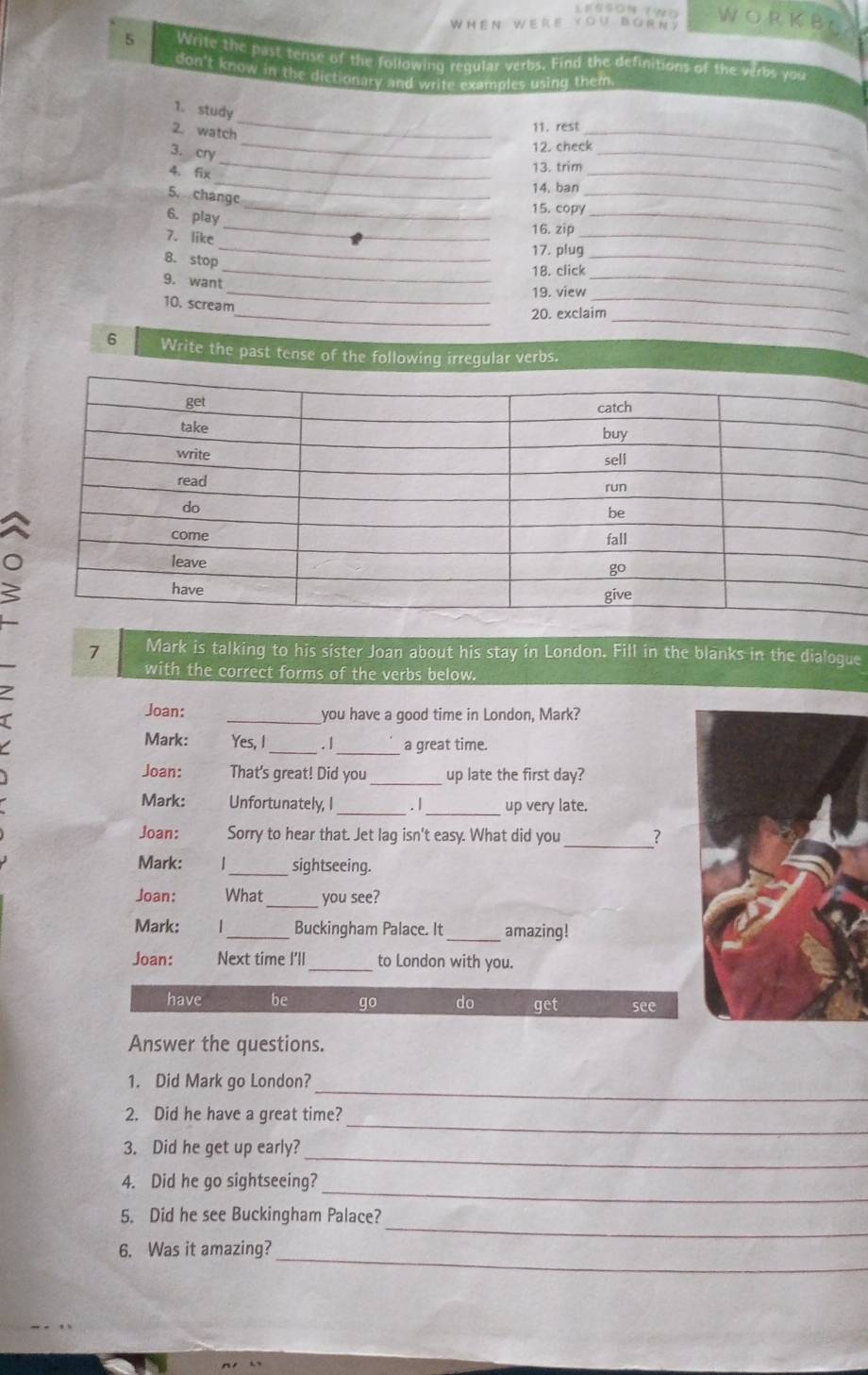 WhEN WERe VO ∪ Bá R N Y 
WORKBE 
5 Write the past tense of the following regular verbs. Find the definitions of the verbs you 
don't know in the dictionary and write examples using them 
_ 
1. study 
11. rest 
_ 
2. watch 
_ 
_ 
3. cry 
12. check 
13. trim 
_ 
_ 
4. fix 
14. ban 
_ 
5. change 
_15. copy_ 
6. play 
_ 
7. like 
_ 
16. zip_ 
_17. plug_ 
8. stop 
_18. click_ 
9. want 
_19. view_ 
10. scream 
_20. exclaim_ 
6 Write the past tense of the following irregular verbs. 
. 
7 Mark is talking to his sister Joan about his stay in London. Fill in the blanks in the dialoque 
with the correct forms of the verbs below. 
Joan: _you have a good time in London, Mark? 
Mark: Yes, I _. /_ a great time. 
Joan: That's great! Did you_ up late the first day? 
Mark: Unfortunately, I_ . / _up very late. 
Joan: Sorry to hear that. Jet lag isn't easy. What did you _? 
Mark: _sightseeing. 
_ 
Joan: What you see? 
Mark: _Buckingham Palace. It_ amazing ! 
Joan: Next time I'll _to London with you. 
have be go do get see 
Answer the questions. 
_ 
1. Did Mark go London? 
_ 
2. Did he have a great time? 
_ 
3. Did he get up early? 
_ 
4. Did he go sightseeing? 
_ 
5. Did he see Buckingham Palace? 
6. Was it amazing?_