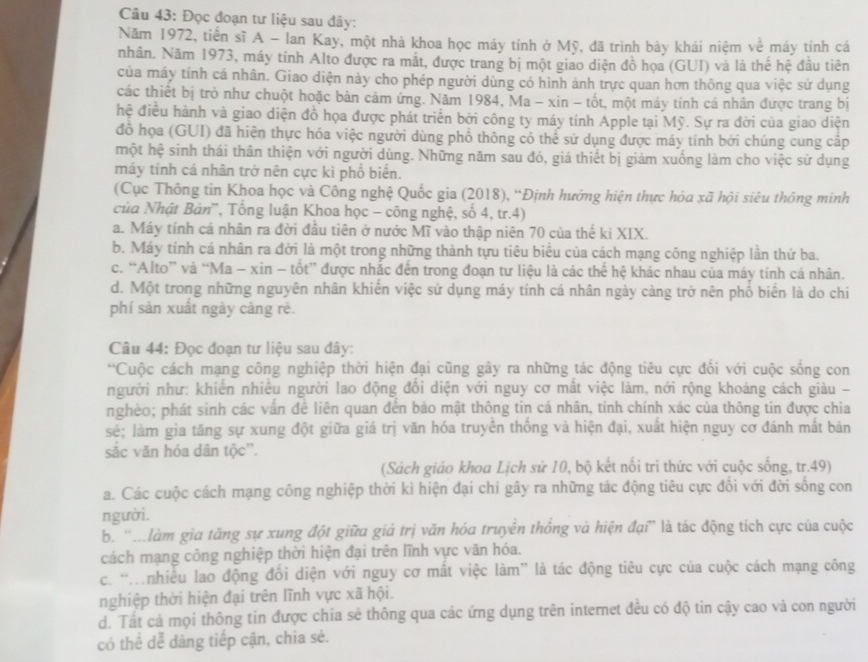 Đọc đoạn tư liệu sau đây:
Năm 1972, tiến sĩ A - Ian Kay, một nhà khoa học máy tính ở Mỹ, đã trình bảy khái niệm về máy tính cá
nhân. Năm 1973, máy tính Alto được ra mắt, được trang bị một giao diện đồ họa (GUI) và là thể hệ đầu tiên
của máy tính cá nhân. Giao diện này cho phép người dùng có hình ảnh trực quan hơn thông qua việc sử dụng
các thiết bị trò như chuột hoặc bàn cảm ứng. Năm 1984, Ma - xin - tốt, một máy tính cá nhân được trang bị
hệ điều hành và giao diện đồ họa được phát triển bởi công ty máy tính Apple tại Mỹ. Sự ra đời của giao diện
đồ họa (GUI) đã hiện thực hóa việc người dùng phổ thông có thể sử dụng được máy tính bởi chúng cung cấp
một hệ sinh thái thân thiện với người dùng. Những năm sau đó, giá thiết bị giảm xuống làm cho việc sứ dụng
máy tính cá nhân trở nên cực kì phổ biển.
(Cục Thông tin Khoa học và Công nghệ Quốc gia (2018), “Định hưởng hiện thực hòa xã hội siêu thông minh
của Nhật Bản'', Tổng luận Khoa học - công nghệ, số 4, tr.4)
a. Máy tính cá nhân ra đời đầu tiên ở nước Mĩ vào thập niên 70 của thế ki XIX.
b. Máy tính cá nhân ra đời là một trong những thành tựu tiêu biêu của cách mạng công nghiệp lần thứ ba.
c. “Alto” và “Ma - xin - tốt” được nhắc đến trong đoạn tư liệu là các thể hệ khác nhau của máy tính cá nhân.
d. Một trong những nguyên nhân khiến việc sử dụng máy tính cá nhân ngày càng trở nên phố biển là do chi
phí sản xuất ngày càng rè.
Câu 44: Đọc đoạn tư liệu sau đây:
*Cuộc cách mạng công nghiệp thời hiện đại cũng gây ra những tác động tiêu cực đối với cuộc sống con
người như: khiến nhiều người lao động đổi diện với nguy cơ mắt việc làm, nới rộng khoảng cách giàu -
nghèo; phát sinh các vấn đề liên quan đến bảo mật thông tin cá nhân, tính chính xác của thông tin được chia
sẻ; làm gia tăng sự xung đột giữa giá trị văn hóa truyền thống và hiện đại, xuất hiện nguy cơ đánh mất bản
sắc văn hóa dân tộc''.
(Sách giáo khoa Lịch sử 10, bộ kết nổi tri thức với cuộc sống, tr.49)
a. Các cuộc cách mạng công nghiệp thời kì hiện đại chi gây ra những tác động tiêu cực đối với đời sống con
người.
b. ''.làm gia tăng sự xung đột giữa giả trị văn hóa truyền thống và hiện đại'' là tác động tích cực của cuộc
cách mạng công nghiệp thời hiện đại trên lĩnh vực văn hóa.
c. 'nhiều lao động đổi diện với nguy cơ mất việc làm” là tác động tiêu cực của cuộc cách mạng công
nghiệp thời hiện đại trên lĩnh vực xã hội.
d. Tất cả mọi thông tin được chia sẻ thông qua các ứng dụng trên internet đều có độ tin cậy cao và con người
có thể dễ dàng tiếp cận, chia sẻ.
