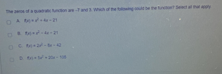 The zeros of a quadratic function are -7 and 3. Which of the following could be the function? Select all that apply.
A. f(x)=x^2+4x-21
B. f(x)=x^2-4x-21
C. f(x)=2x^2-8x-42
d. f(x)=5x^2+20x-105