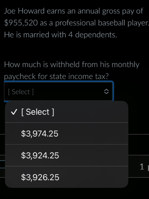 Joe Howard earns an annual gross pay of
$955,520 as a professional baseball player.
He is married with 4 dependents.
How much is withheld from his monthly
paycheck for state income tax?
[ Select ]
[ Select ]
$3,974.25
$3,924.25
1
$3,926.25