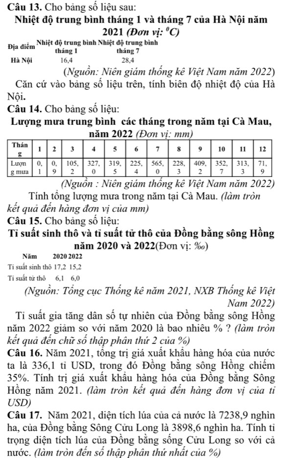 Cho bảng số liệu sau:
Nhiệt độ trung bình tháng 1 và tháng 7 của Hà Nội năm
2021 (Đơn vị: ^circ C)
Địa điểm Nhiệt độ trung bình Nhiệt độ trung bình
tháng 1 tháng 7
Hà Nội 16,4 28,4
(Nguồn: Niên giám thống kê Việt Nam năm 2022)
Căn cứ vào bảng số liệu trên, tính biên độ nhiệt độ của Hà
Nội.
Câu 14. Cho bảng số liệu:
Lượng mưa trung bình các tháng trong năm tại Cà Mau,
năm 2022 (Đơn vị: mm)
(Nguồn : Niên giám thống kê Việt Nam năm 2022)
Tính tổng lượng mưa trong năm tại Cà Mau. (làm tròn
kết quả đến hàng đơn vị của mm)
Câu 15. Cho bảng số liệu:
Tỉ suất sinh thô và tỉ suất tử thô của Đồng bằng sông Hồng
năm 2020 và 2022(Đơn vị: ‰)
Năm 2020 2022
Ti suất sinh thô 17,2 15,2
Ti suất tử thô 6,1 6,0
(Nguồn: Tổng cục Thổng kê năm 2021, NXB Thổng kê Việt
Nam 2022)
Ti suất gia tăng dân số tự nhiên của Đồng bằng sông Hồng
năm 2022 giảm so với năm 2020 là bao nhiêu % ? (làm tròn
kết quả đến chữ số thập phân thứ 2 của %)
Câu 16. Năm 2021, tồng trị giá xuất khẩu hàng hóa của nước
ta là 336,1 ti USD, trong đó Đồng bằng sông Hồng chiếm
35%. Tính trị giá xuất khẩu hàng hóa của Đồng bằng Sông
Hồng năm 2021. (làm tròn kết quả đến hàng đơn vị của tỉ
USD)
Câu 17. Năm 2021, diện tích lúa của cả nước là 7238,9 nghìn
ha, của Đồng bằng Sông Cửu Long là 3898,6 nghìn ha. Tính ti
trọng diện tích lúa của Đồng bằng sống Cửu Long so với cả
nước. (làm tròn đến số thập phân thứ nhất của %)