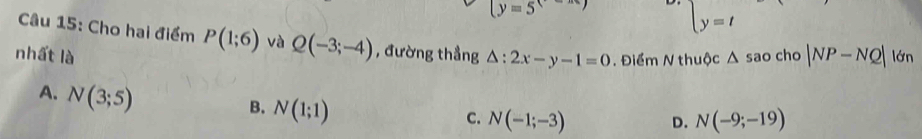 (y=5
beginarrayl y=tendarray.
Câu 15: Cho hai điểm P(1;6) và Q(-3;-4) , đường thẳng
nhất là △ :2x-y-1=0. Điểm N thuộc △ sao cho |NP-NQ| lớn
A. N(3;5)
B. N(1;1)
C. N(-1;-3) D. N(-9;-19)