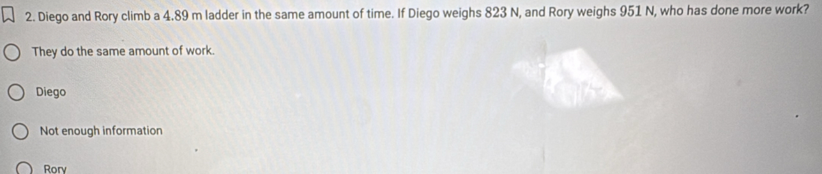 Diego and Rory climb a 4.89 m ladder in the same amount of time. If Diego weighs 823 N, and Rory weighs 951 N, who has done more work?
They do the same amount of work.
Diego
Not enough information
Rory