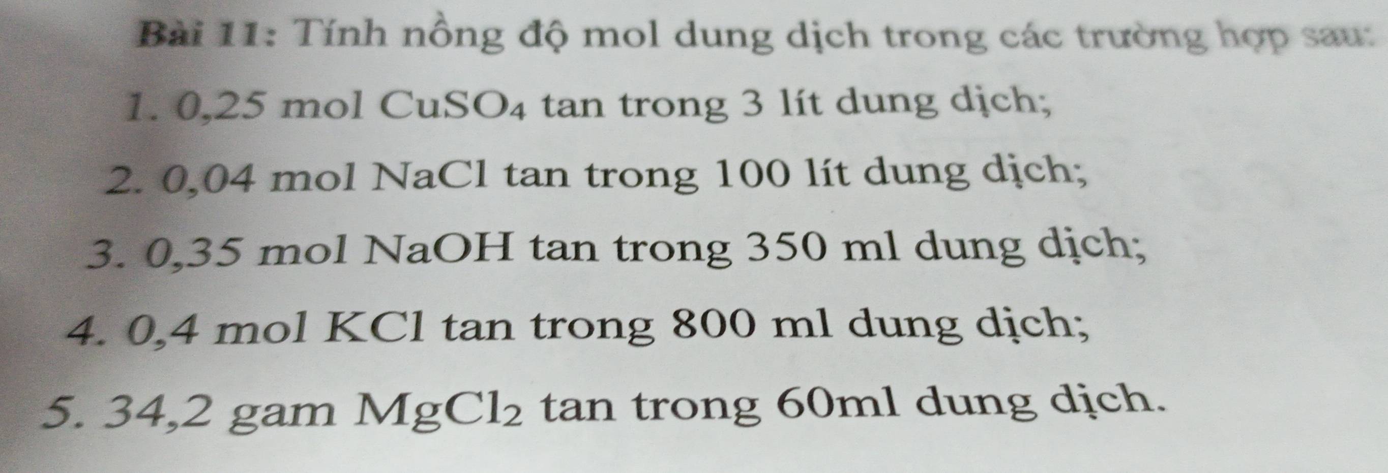 Tính nồng độ mol dung dịch trong các trường hợp sau: 
1. 0,25 mol CuSO₄ tan trong 3 lít dung dịch; 
2. 0,04 mol NaCl tan trong 100 lít dung dịch; 
3. 0,35 mol NaOH tan trong 350 ml dung dịch; 
4. 0,4 mol KCl tan trong 800 ml dung dịch; 
5. 34,2 gam MgCl_2 tan trong 60ml dung dịch.