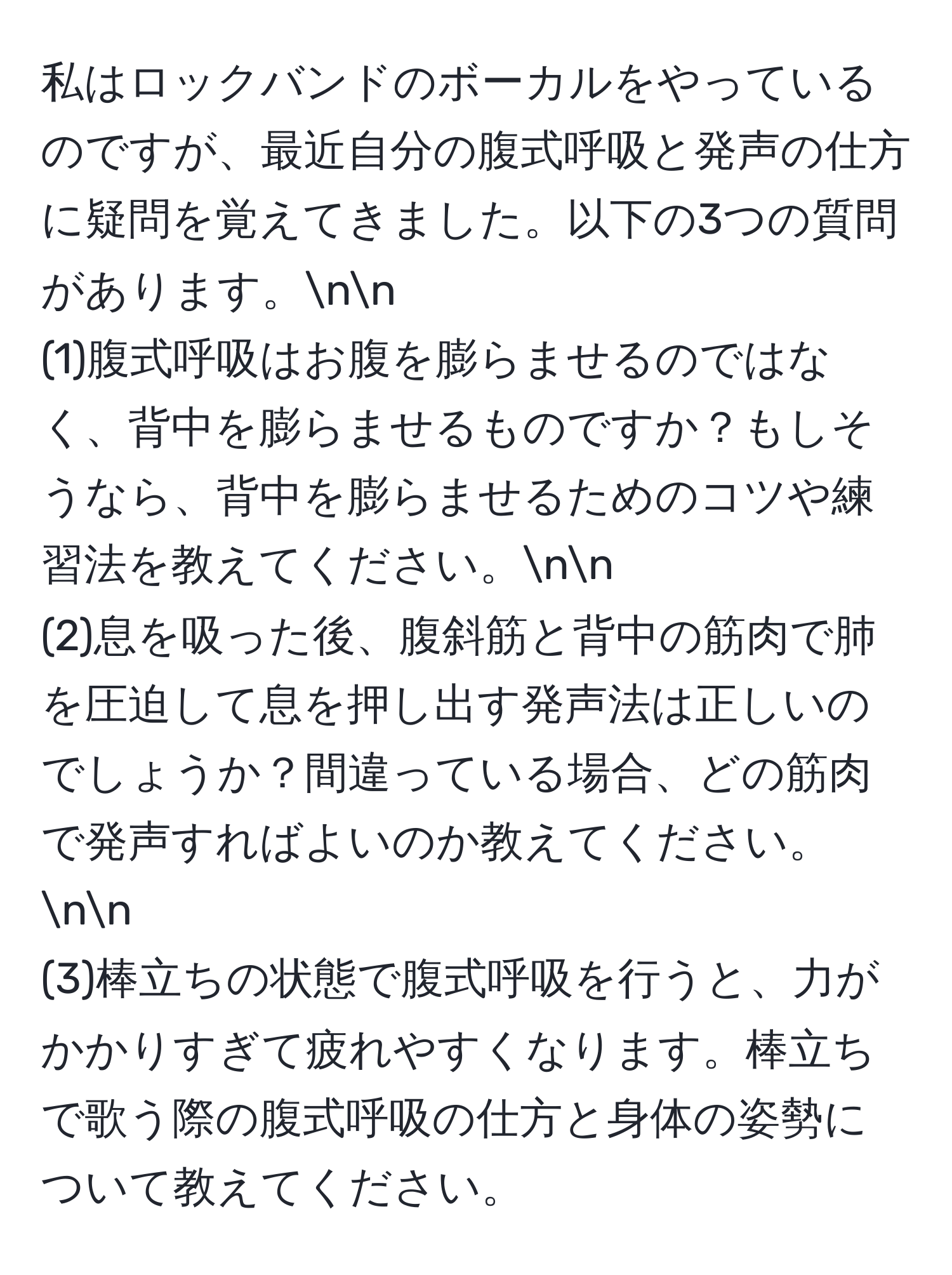 私はロックバンドのボーカルをやっているのですが、最近自分の腹式呼吸と発声の仕方に疑問を覚えてきました。以下の3つの質問があります。nn
(1)腹式呼吸はお腹を膨らませるのではなく、背中を膨らませるものですか？もしそうなら、背中を膨らませるためのコツや練習法を教えてください。nn
(2)息を吸った後、腹斜筋と背中の筋肉で肺を圧迫して息を押し出す発声法は正しいのでしょうか？間違っている場合、どの筋肉で発声すればよいのか教えてください。nn
(3)棒立ちの状態で腹式呼吸を行うと、力がかかりすぎて疲れやすくなります。棒立ちで歌う際の腹式呼吸の仕方と身体の姿勢について教えてください。