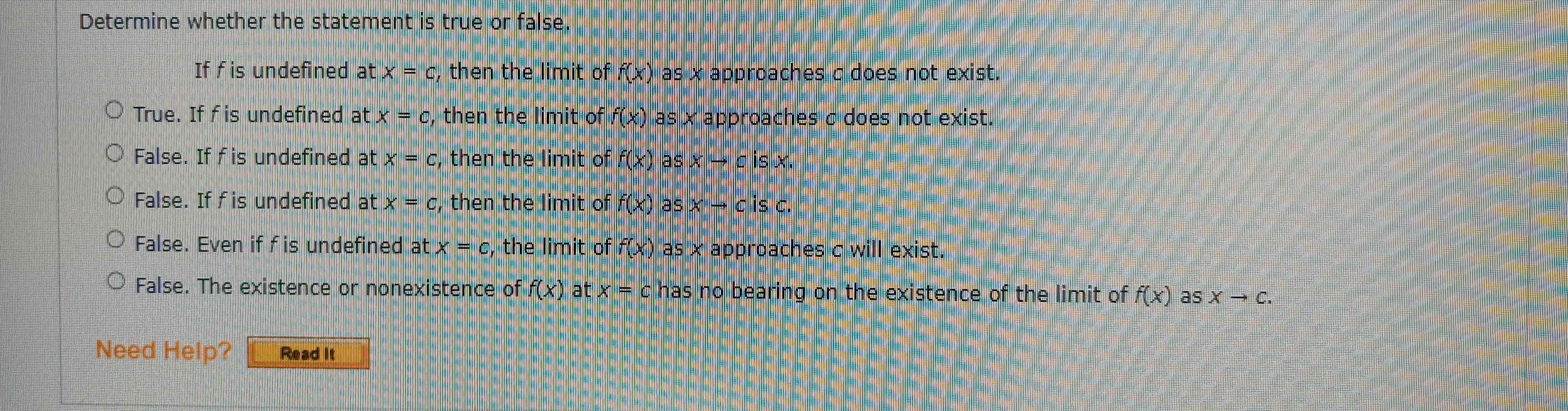 Determine whether the statement is true or false.
If f is undefined at x=c , then the limit of f(x) as x approaches c does not exist.
True. If f is undefined at x=c , then the limit of f(x) as x approaches c does not exist.
False. If f is undefined at x=c , then the limit of f(x) as xto cisx.
False. If f is undefined at x=c , then the limit of f(x) as xto cisc.
False. Even if f is undefined at x=c , the limit of f(x) as x approaches c will exist.
False. The existence or nonexistence of f(x) at x=c has no bearing on the existence of the limit of f(x) as Xto C. 
Need Help? Read it